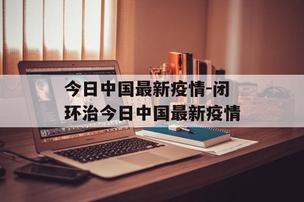 今日中国最新疫情-闭环治今日中国最新疫情