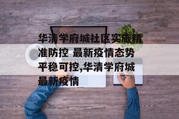 华清学府城社区实施精准防控 最新疫情态势平稳可控,华清学府城最新疫情